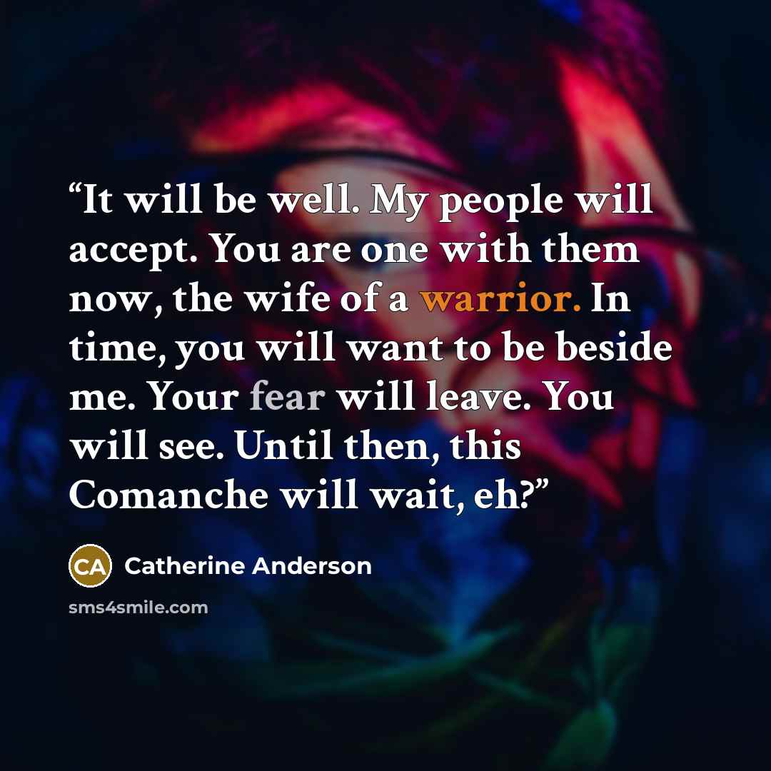 “It will be well. My people will accept. You are one with them now, the wife of a warrior. In time, you will want to be beside me. Your fear will leave. You will see. Until then, this Comanche will wait, eh?” quote by Catherine Anderson