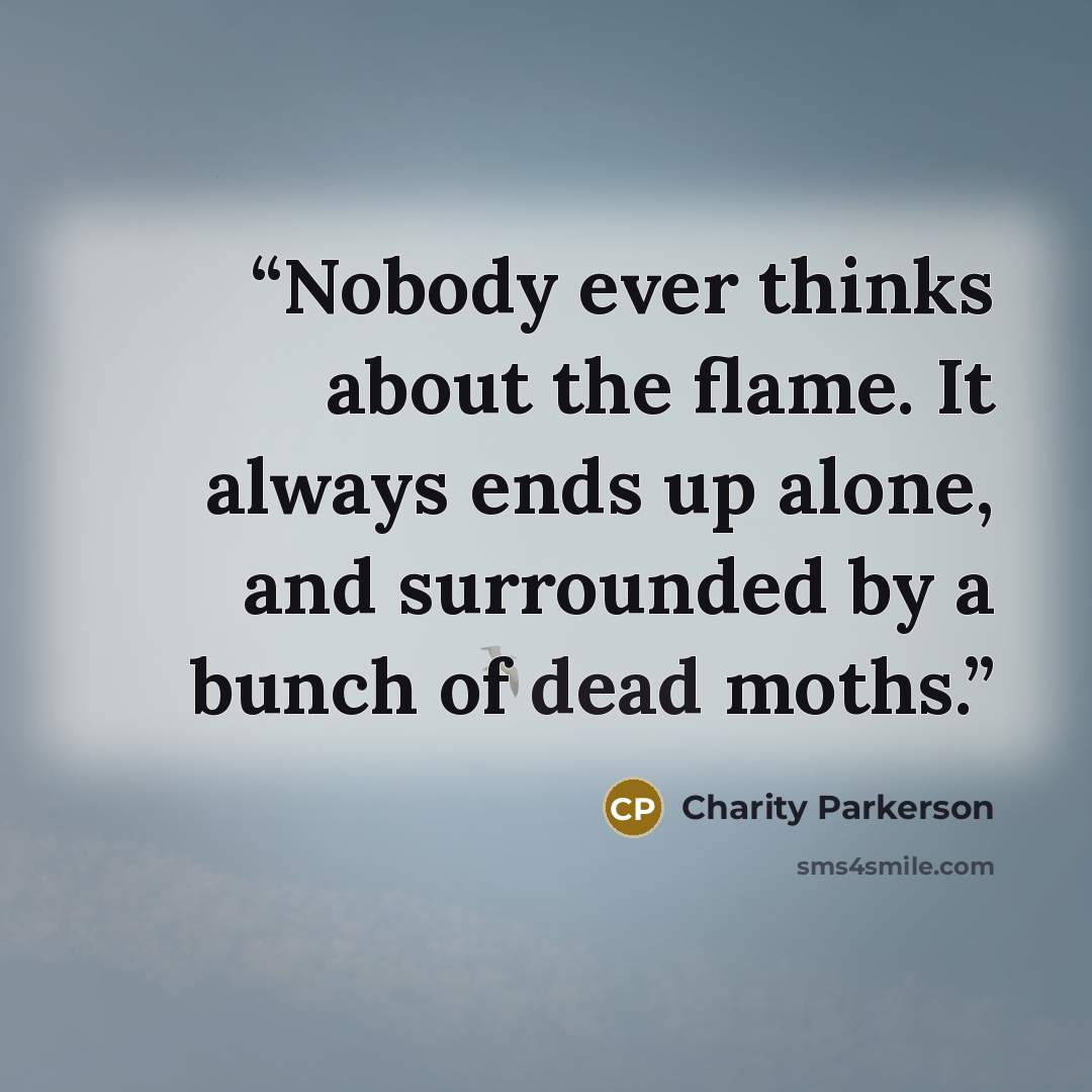 “Nobody ever thinks about the flame. It always ends up alone, and surrounded by a bunch of dead moths.” quote by Charity Parkerson