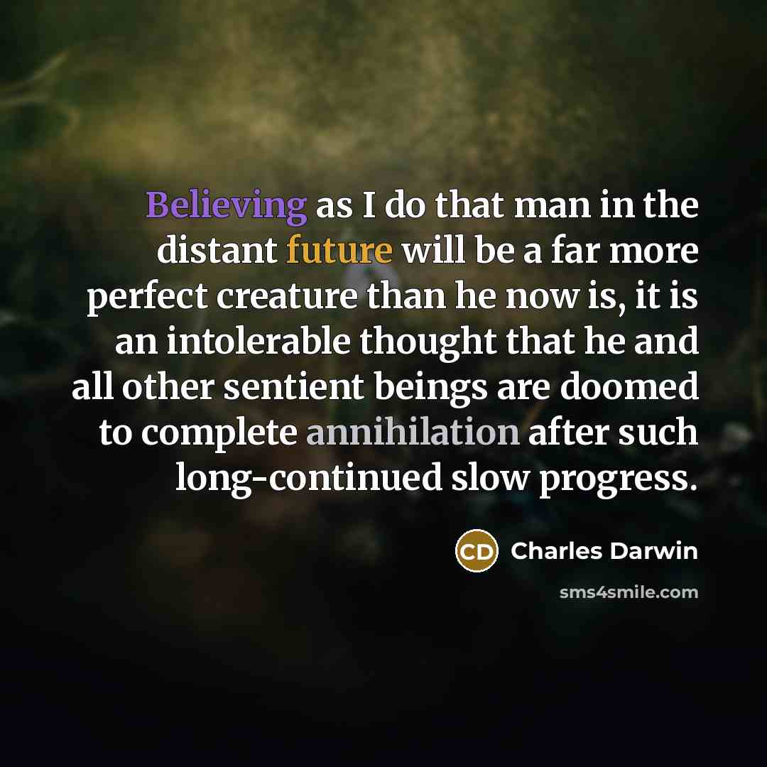“Believing as I do that man in the distant future will be a far more perfect creature than he now is, it is an intolerable thought that he and all other sentient beings are doomed to complete annihilation after such long-continued slow progress.” quote by Charles Darwin