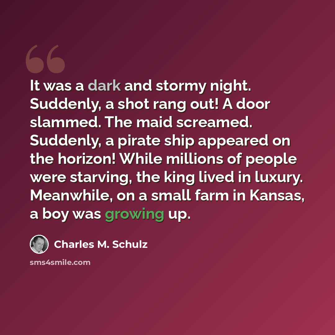 “It was a dark and stormy night. Suddenly, a shot rang out! A door slammed. The maid screamed. Suddenly, a pirate ship appeared on the horizon! While millions of people were starving, the king lived in luxury. Meanwhile, on a small farm in Kansas, a boy was growing up.” quote by Charles M. Schulz