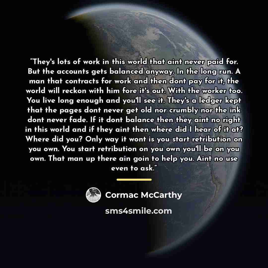 “They's lots of work in this world that aint never paid for. But the accounts gets balanced anyway. In the long run. A man that contracts for work and then dont pay for it, the world will reckon with him fore it's out. With the worker too. You live long enough and you'll see it. They's a ledger…” quote by Cormac McCarthy