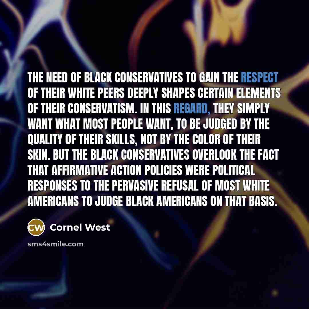“The need of black conservatives to gain the respect of their white peers deeply shapes certain elements of their conservatism. In this regard, they simply want what most people want, to be judged by the quality of their skills, not by the color of their skin. But the black conservatives overlook…” quote by Cornel West