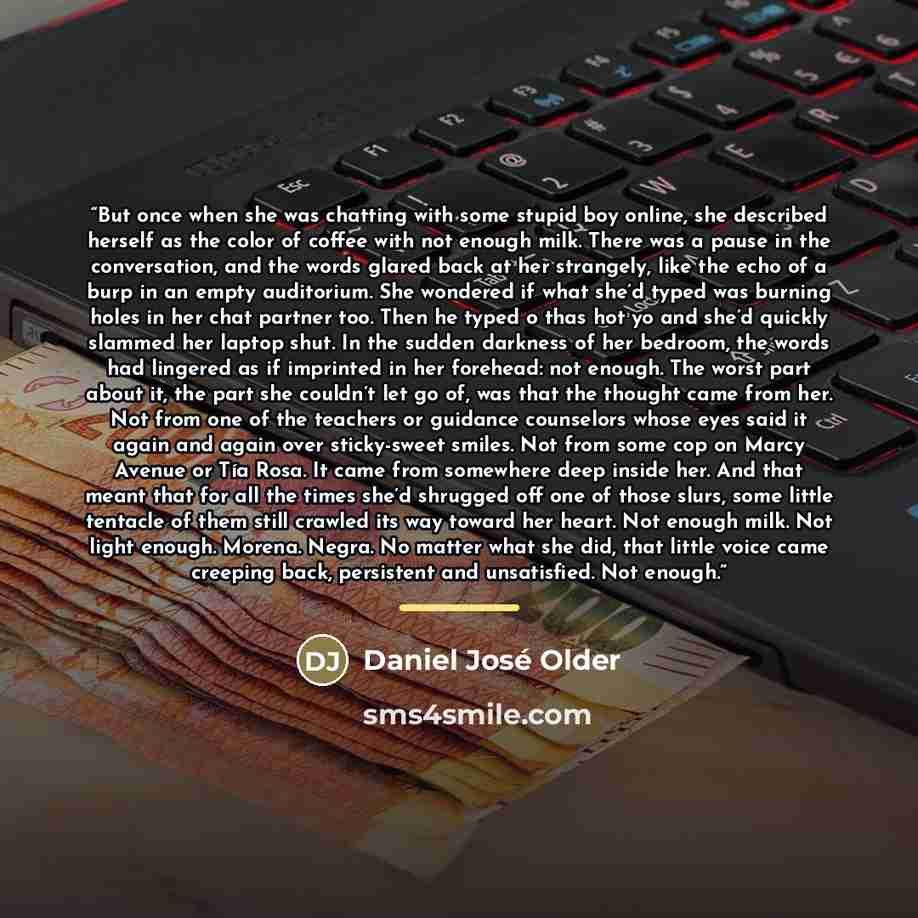 “But once when she was chatting with some stupid boy online, she described herself as the color of coffee with not enough milk. There was a pause in the conversation, and the words glared back at her strangely, like the echo of a burp in an empty auditorium. She wondered if what she’d typed was…” quote by Daniel José Older