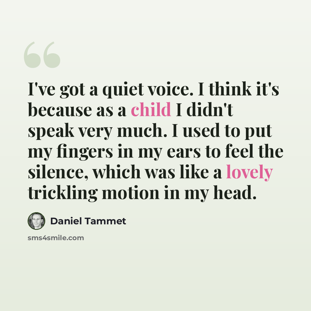 “I've got a quiet voice. I think it's because as a child I didn't speak very much. I used to put my fingers in my ears to feel the silence, which was like a lovely trickling motion in my head.” quote by Daniel Tammet