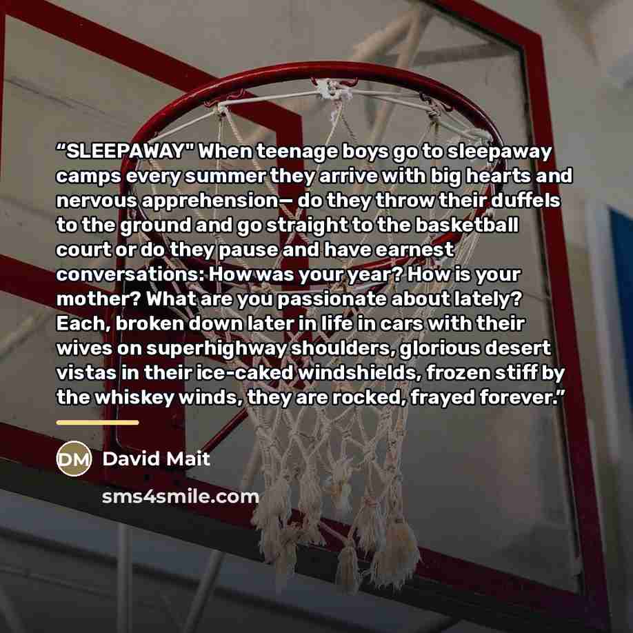 “SLEEPAWAY" When teenage boys go to sleepaway camps every summer they arrive with big hearts and nervous apprehension— do they throw their duffels to the ground and go straight to the basketball court or do they pause and have earnest conversations: How was your year? How is your mother? What are…” quote by David Mait