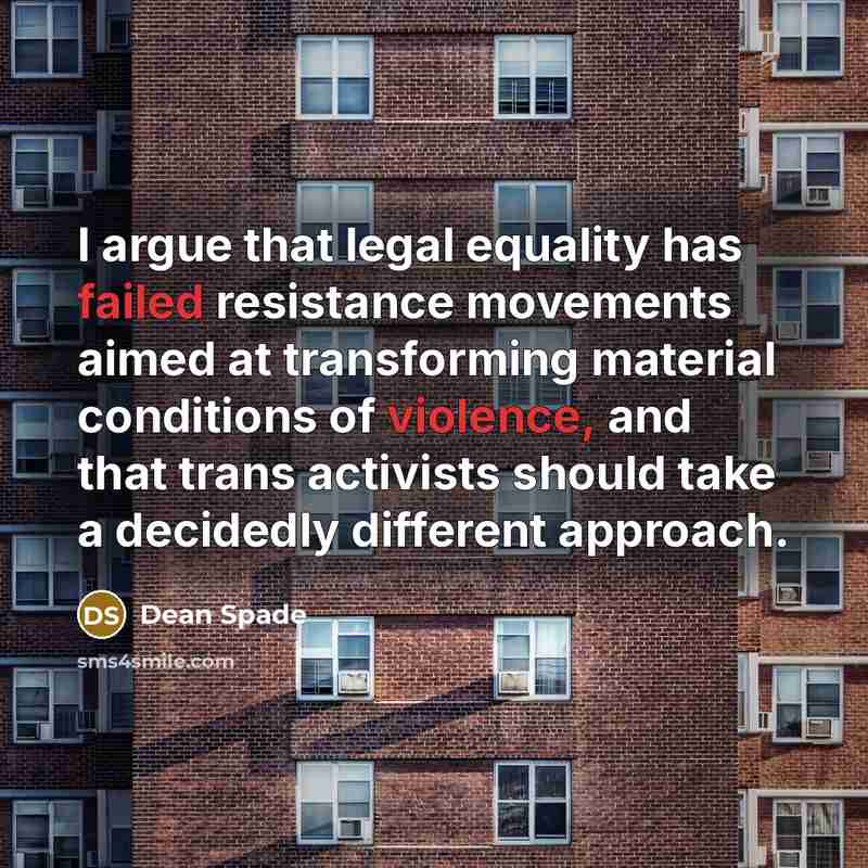 “I argue that legal equality has failed resistance movements aimed at transforming material conditions of violence, and that trans activists should take a decidedly different approach.” quote by Dean Spade