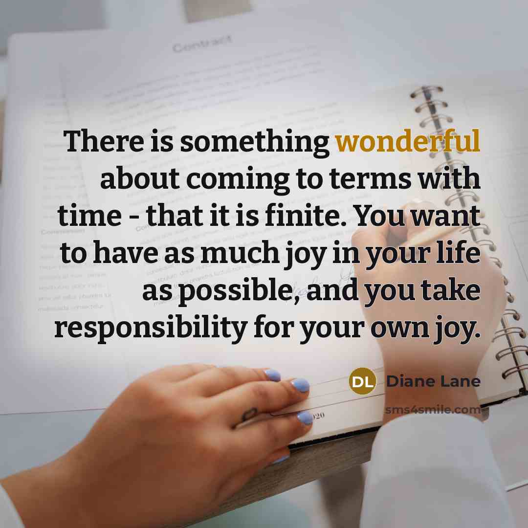 “There is something wonderful about coming to terms with time - that it is finite. You want to have as much joy in your life as possible, and you take responsibility for your own joy.” quote by Diane Lane