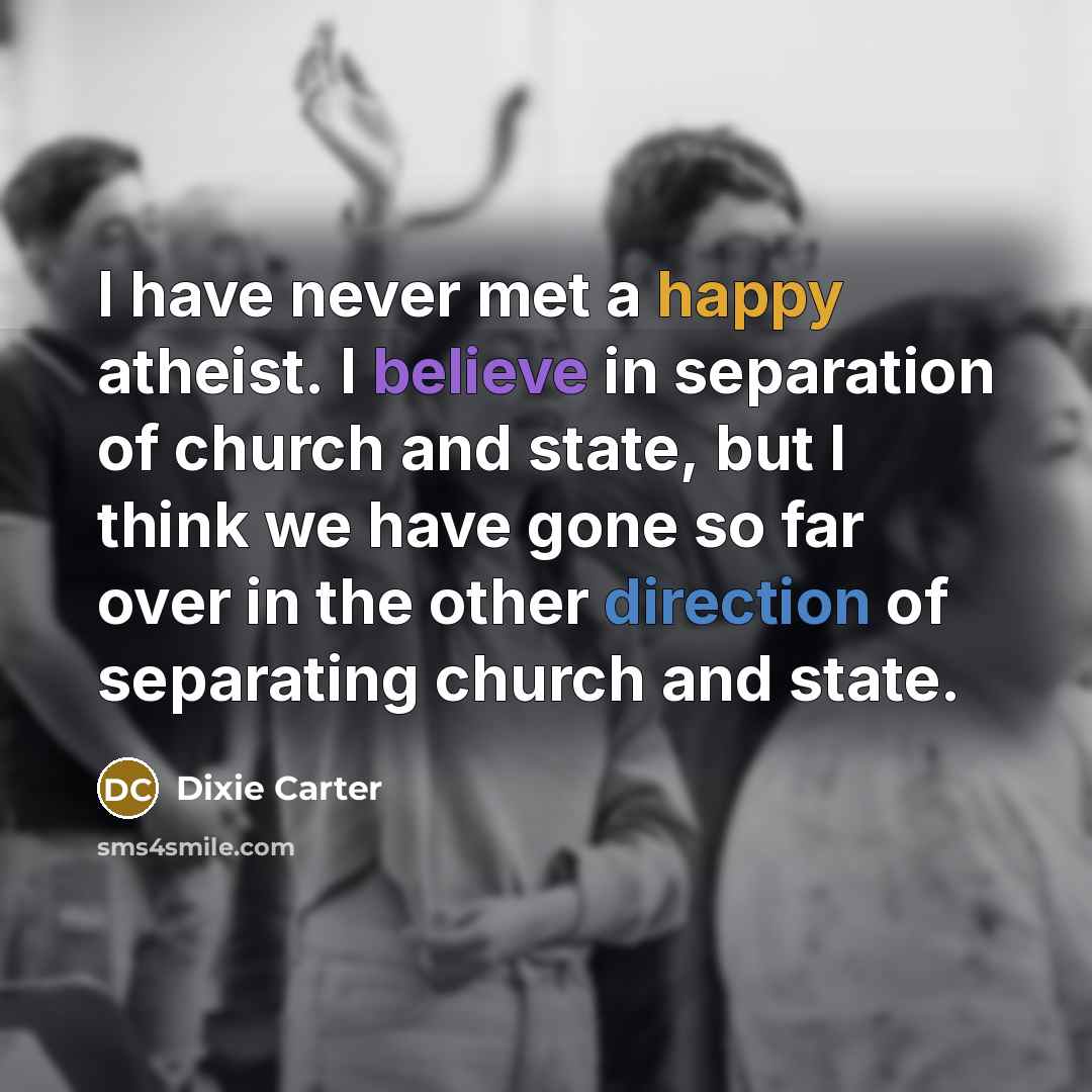 “I have never met a happy atheist. I believe in separation of church and state, but I think we have gone so far over in the other direction of separating church and state.” quote by Dixie Carter