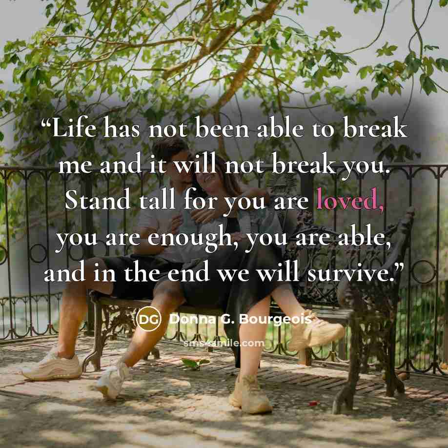“Life has not been able to break me and it will not break you. Stand tall for you are loved, you are enough, you are able, and in the end we will survive.” quote by Donna G. Bourgeois