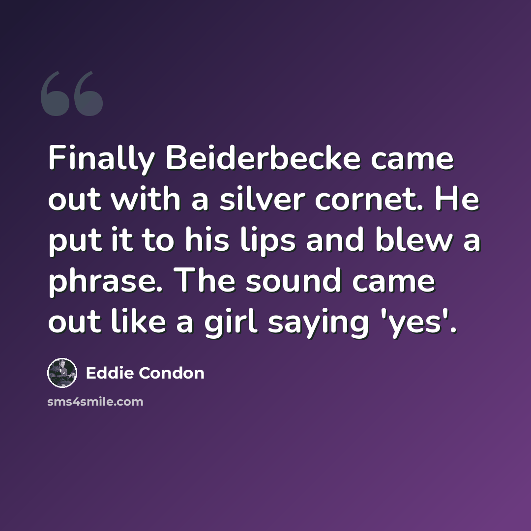 “Finally Beiderbecke came out with a silver cornet. He put it to his lips and blew a phrase. The sound came out like a girl saying 'yes'.” quote by Eddie Condon