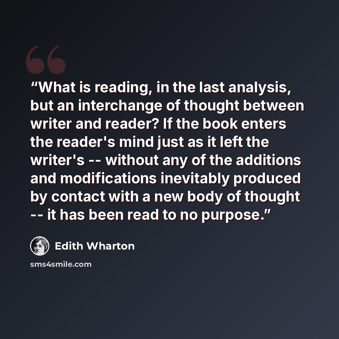 “What is reading, in the last analysis, but an interchange of thought between writer and reader? If the book enters the reader's mind just as it left the writer's -- without any of the additions and modifications inevitably produced by contact with a new body of thought -- it has been read to no…” quote by Edith Wharton