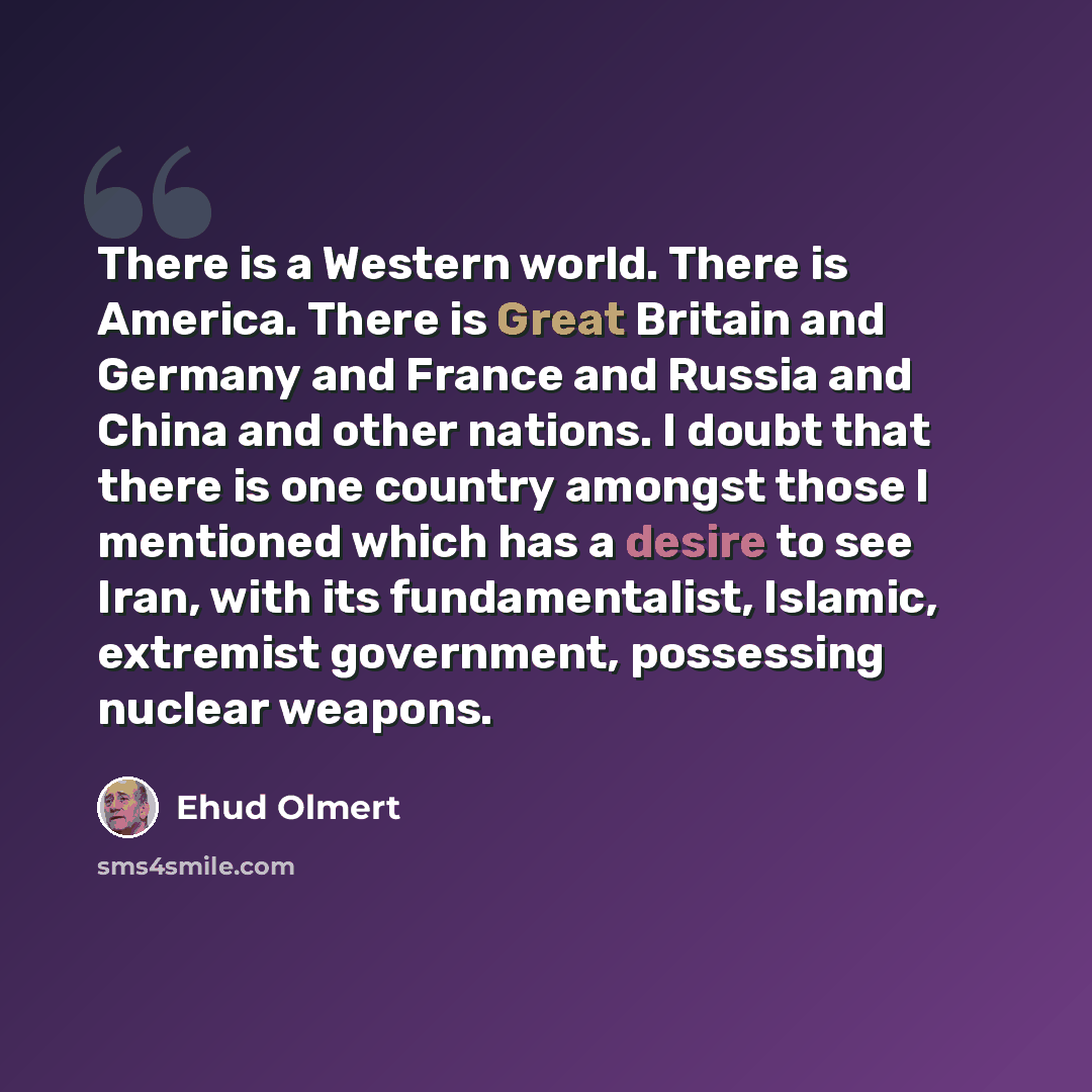 “There is a Western world. There is America. There is Great Britain and Germany and France and Russia and China and other nations. I doubt that there is one country amongst those I mentioned which has a desire to see Iran, with its fundamentalist, Islamic, extremist government, possessing nuclear…” quote by Ehud Olmert