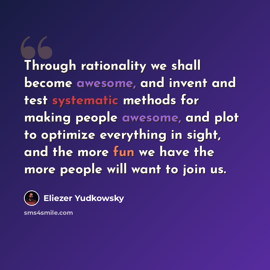 “Through rationality we shall become awesome, and invent and test systematic methods for making people awesome, and plot to optimize everything in sight, and the more fun we have the more people will want to join us.” quote by Eliezer Yudkowsky