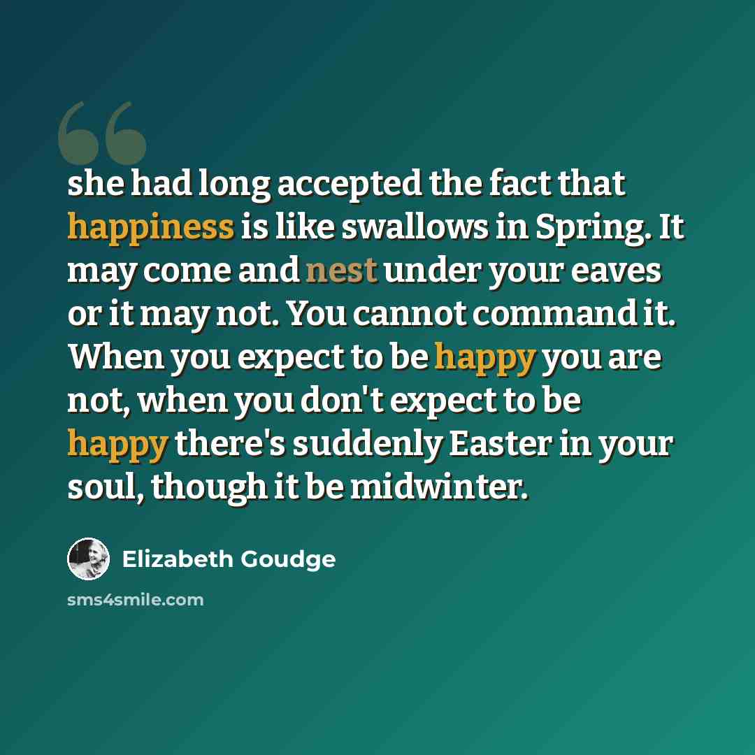 “she had long accepted the fact that happiness is like swallows in Spring. It may come and nest under your eaves or it may not. You cannot command it. When you expect to be happy you are not, when you don't expect to be happy there's suddenly Easter in your soul, though it be midwinter.” quote by Elizabeth Goudge