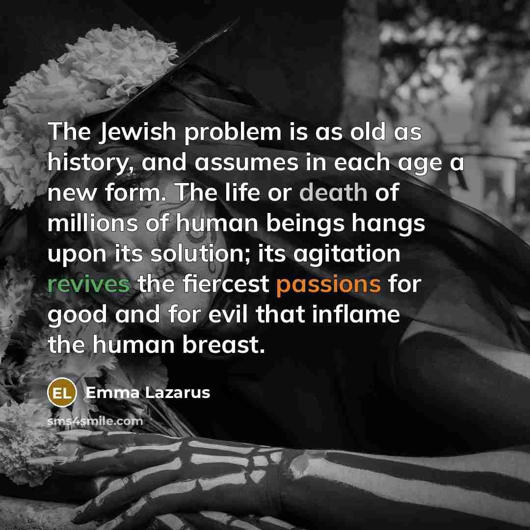 “The Jewish problem is as old as history, and assumes in each age a new form. The life or death of millions of human beings hangs upon its solution; its agitation revives the fiercest passions for good and for evil that inflame the human breast.” quote by Emma Lazarus
