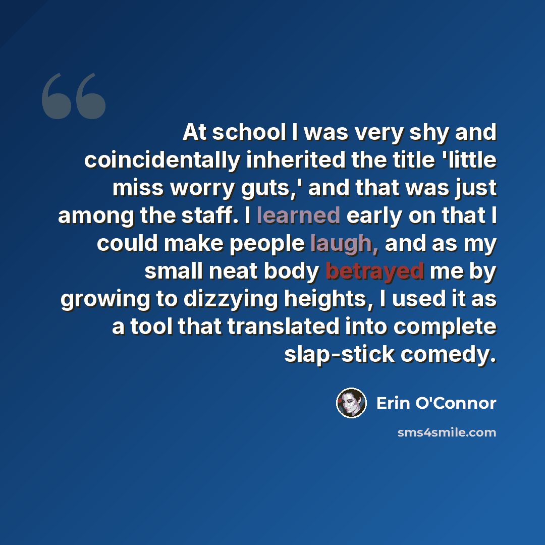 “At school I was very shy and coincidentally inherited the title 'little miss worry guts,' and that was just among the staff. I learned early on that I could make people laugh, and as my small neat body betrayed me by growing to dizzying heights, I used it as a tool that translated into complete…” quote by Erin O'Connor
