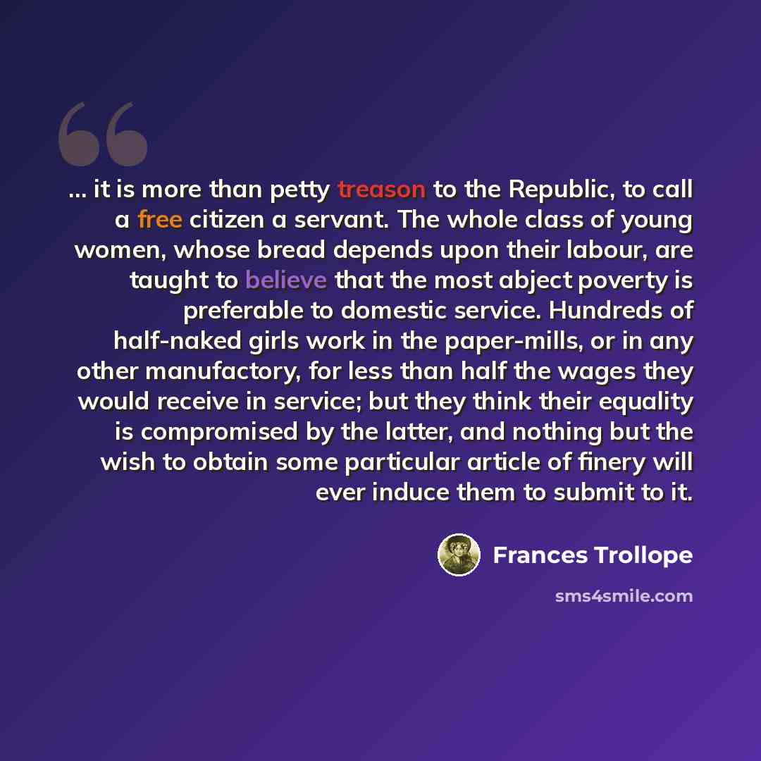 “... it is more than petty treason to the Republic, to call a free citizen a servant. The whole class of young women, whose bread depends upon their labour, are taught to believe that the most abject poverty is preferable to domestic service. Hundreds of half-naked girls work in the paper-mills, or…” quote by Frances Trollope