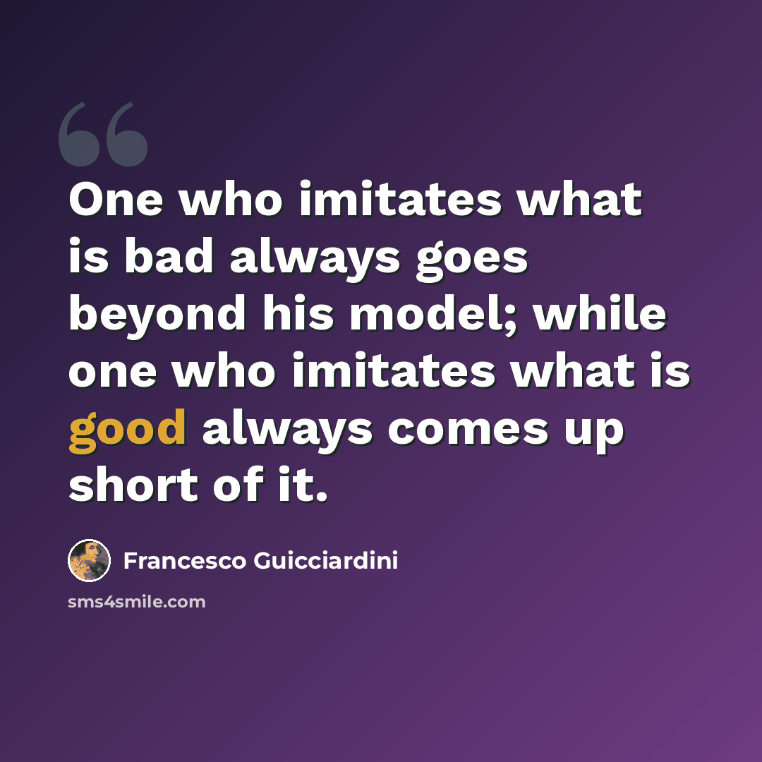 “One who imitates what is bad always goes beyond his model; while one who imitates what is good always comes up short of it.” quote by Francesco Guicciardini