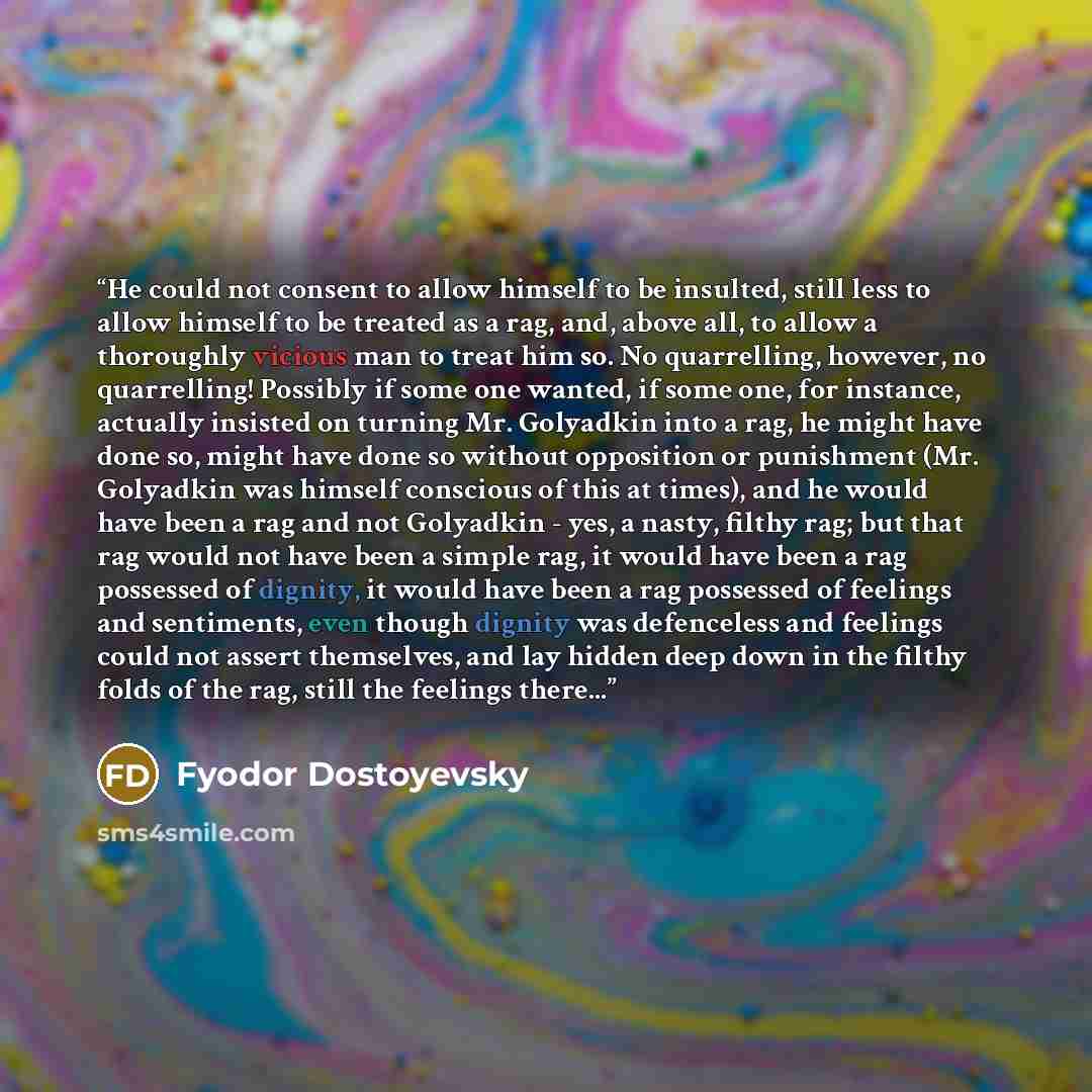 “He could not consent to allow himself to be insulted, still less to allow himself to be treated as a rag, and, above all, to allow a thoroughly vicious man to treat him so. No quarrelling, however, no quarrelling! Possibly if some one wanted, if some one, for instance, actually insisted on turning…” quote by Fyodor Dostoyevsky