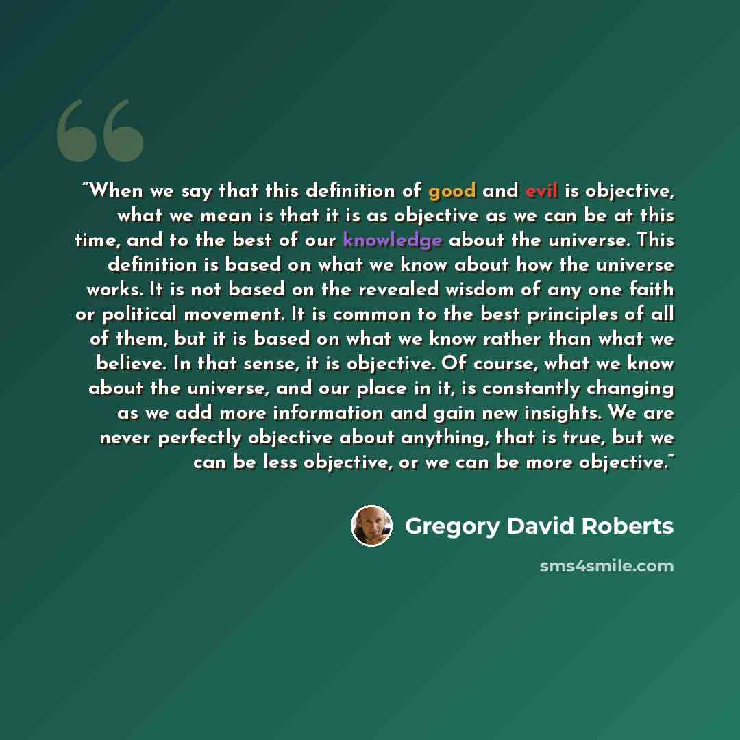 “When we say that this definition of good and evil is objective, what we mean is that it is as objective as we can be at this time, and to the best of our knowledge about the universe. This definition is based on what we know about how the universe works. It is not based on the revealed wisdom of…” quote by Gregory David Roberts