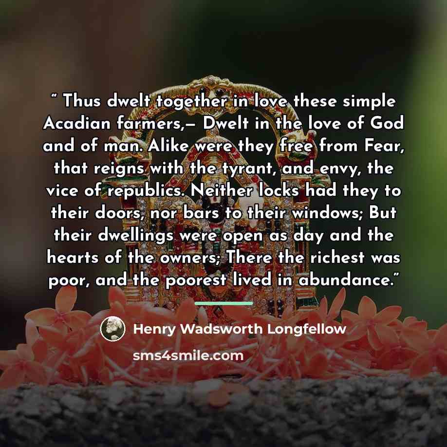 “Thus dwelt together in love these simple Acadian farmers,— Dwelt in the love of God and of man. Alike were they free from Fear, that reigns with the tyrant, and envy, the vice of republics. Neither locks had they to their doors, nor bars to their windows; But their dwellings were open as day and…” quote by Henry Wadsworth Longfellow