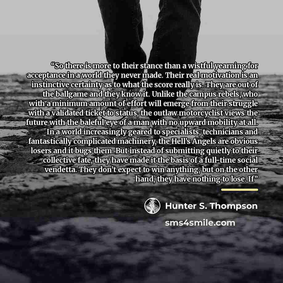 “So there is more to their stance than a wistful yearning for acceptance in a world they never made. Their real motivation is an instinctive certainty as to what the score really is. They are out of the ballgame and they know it. Unlike the campus rebels, who with a minimum amount of effort will…” quote by Hunter S. Thompson