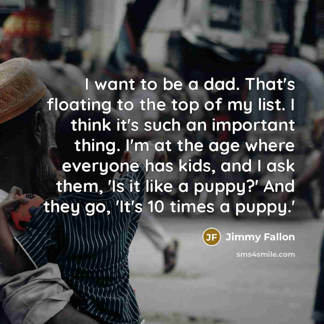 “I want to be a dad. That's floating to the top of my list. I think it's such an important thing. I'm at the age where everyone has kids, and I ask them, 'Is it like a puppy?' And they go, 'It's 10 times a puppy.'” quote by Jimmy Fallon