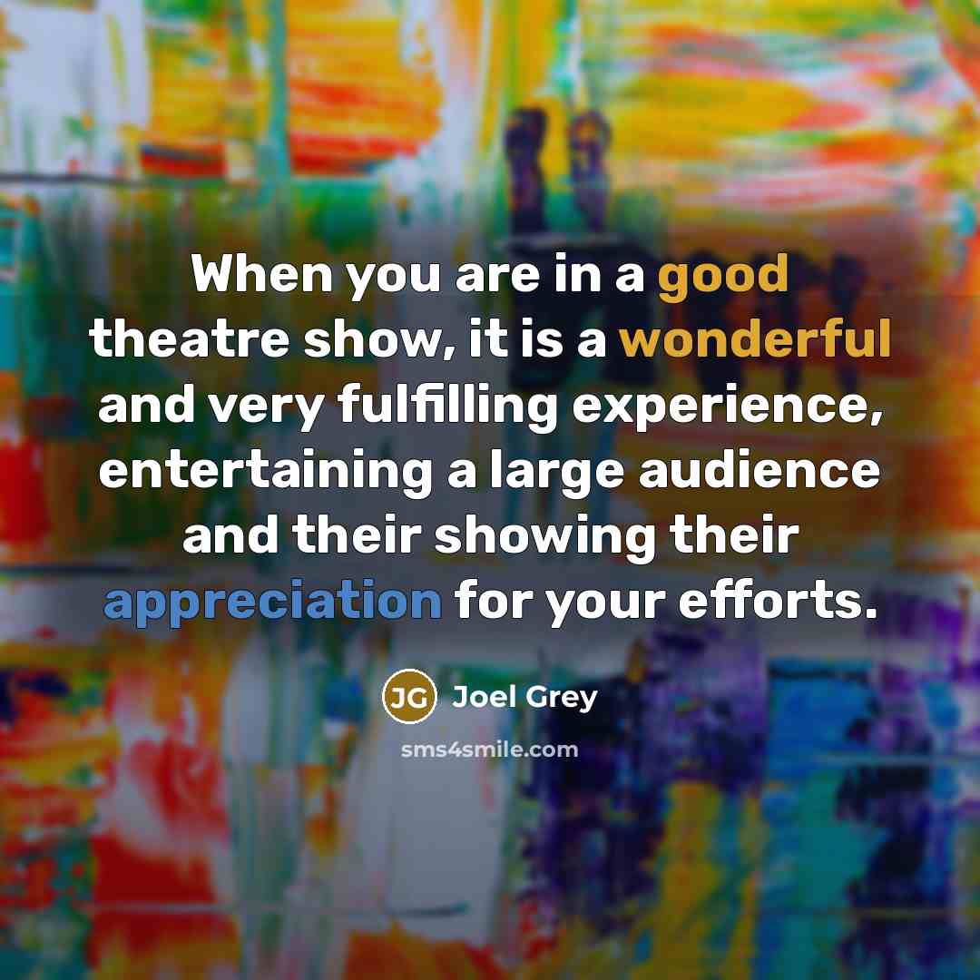 “When you are in a good theatre show, it is a wonderful and very fulfilling experience, entertaining a large audience and their showing their appreciation for your efforts.” quote by Joel Grey