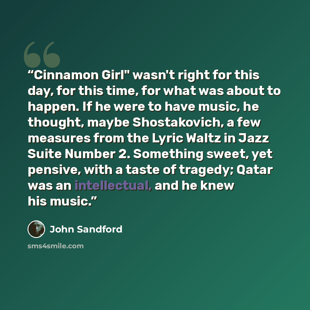 “Cinnamon Girl" wasn't right for this day, for this time, for what was about to happen. If he were to have music, he thought, maybe Shostakovich, a few measures from the Lyric Waltz in Jazz Suite Number 2. Something sweet, yet pensive, with a taste of tragedy; Qatar was an intellectual, and he knew…” quote by John Sandford