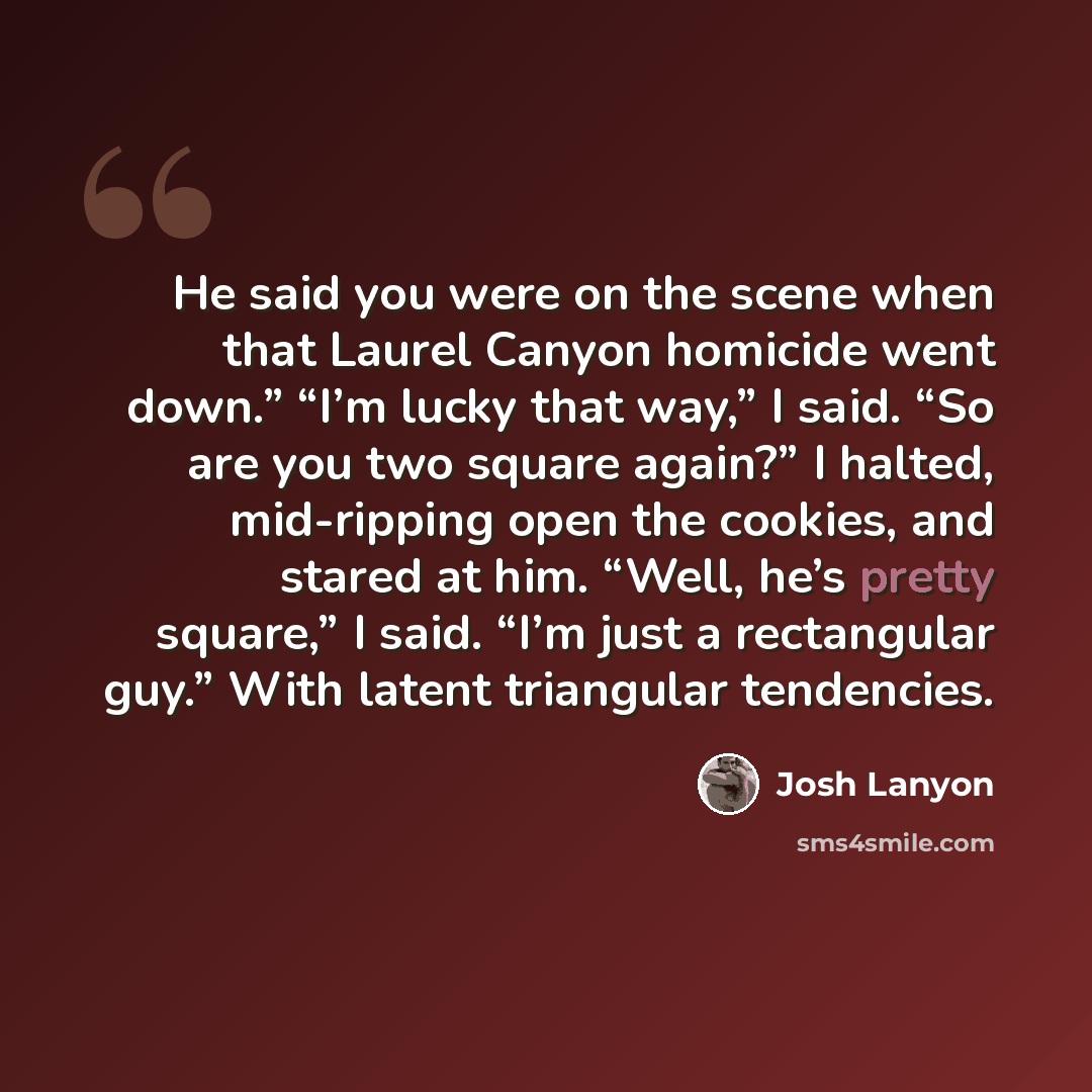 “He said you were on the scene when that Laurel Canyon homicide went down.” “I’m lucky that way,” I said. “So are you two square again?” I halted, mid-ripping open the cookies, and stared at him. “Well, he’s pretty square,” I said. “I’m just a rectangular guy.” With latent triangular tendencies.” quote by Josh Lanyon