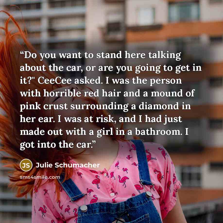 “Do you want to stand here talking about the car, or are you going to get in it?" CeeCee asked. I was the person with horrible red hair and a mound of pink crust surrounding a diamond in her ear. I was at risk, and I had just made out with a girl in a bathroom. I got into the car.” quote by Julie Schumacher