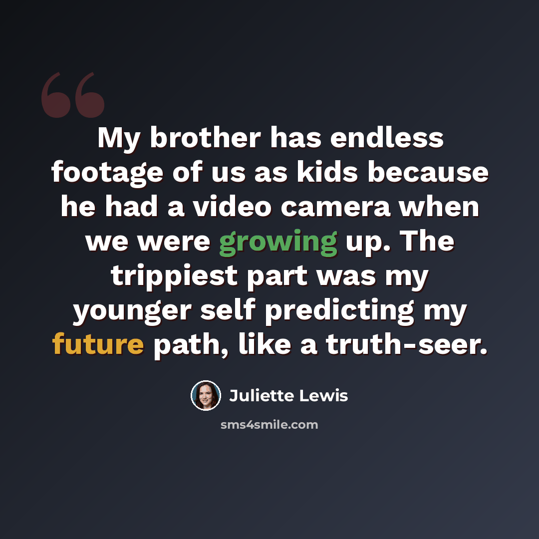 “My brother has endless footage of us as kids because he had a video camera when we were growing up. The trippiest part was my younger self predicting my future path, like a truth-seer.” quote by Juliette Lewis