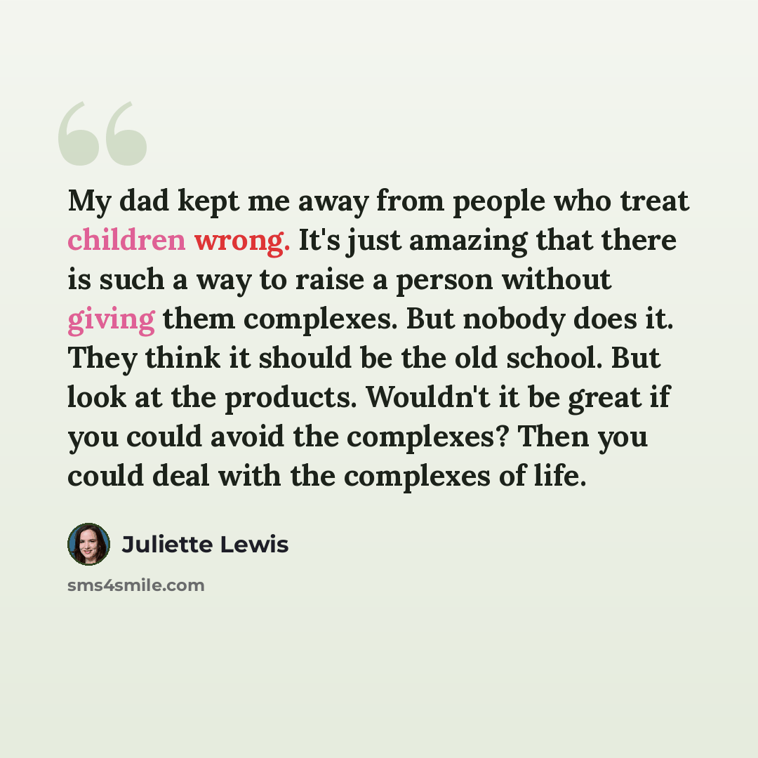 “My dad kept me away from people who treat children wrong. It's just amazing that there is such a way to raise a person without giving them complexes. But nobody does it. They think it should be the old school. But look at the products. Wouldn't it be great if you could avoid the complexes? Then…” quote by Juliette Lewis