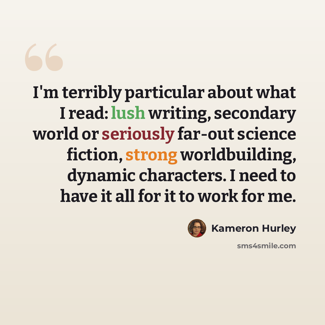 “I'm terribly particular about what I read: lush writing, secondary world or seriously far-out science fiction, strong worldbuilding, dynamic characters. I need to have it all for it to work for me.” quote by Kameron Hurley