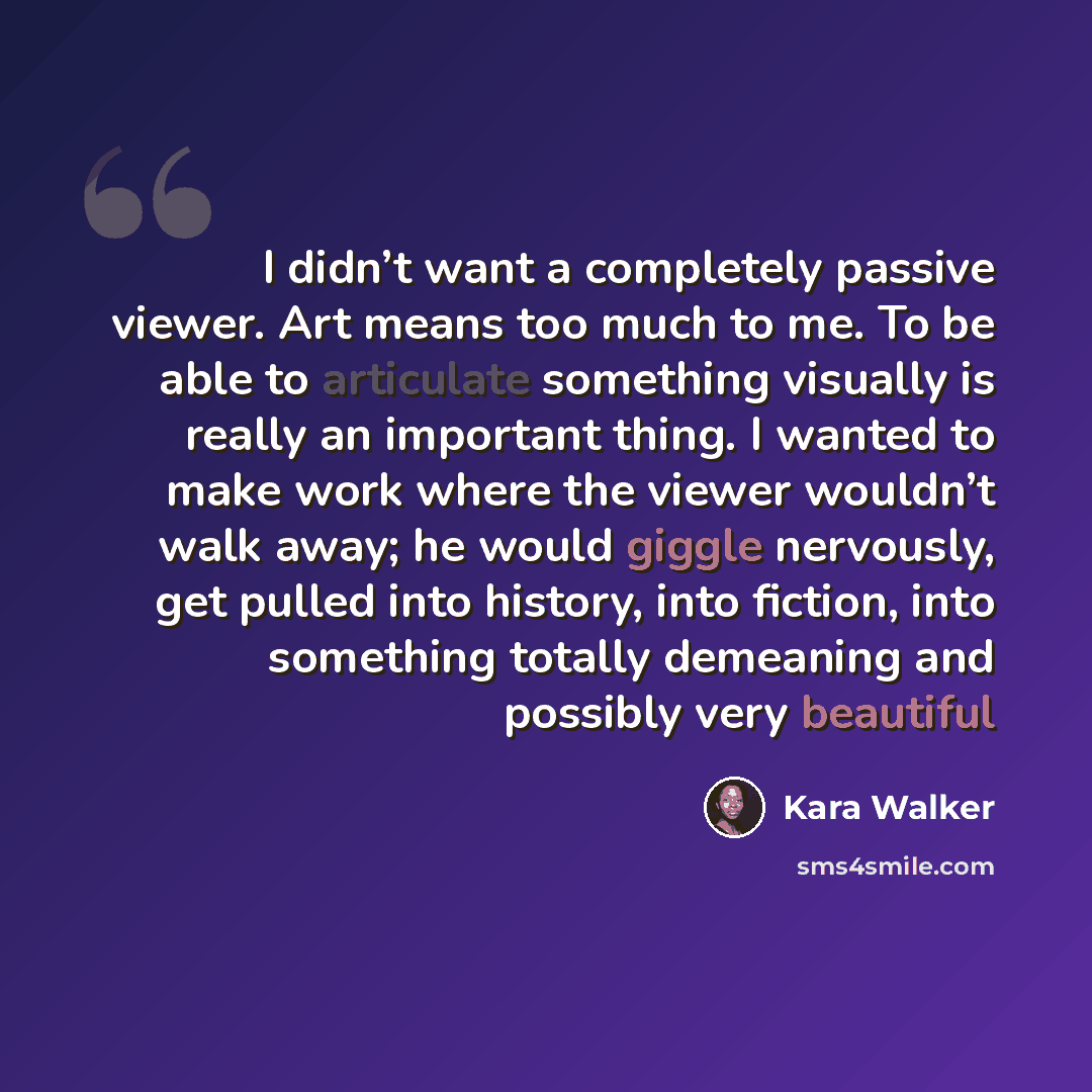 “I didn’t want a completely passive viewer. Art means too much to me. To be able to articulate something visually is really an important thing. I wanted to make work where the viewer wouldn’t walk away; he would giggle nervously, get pulled into history, into fiction, into something totally…” quote by Kara Walker
