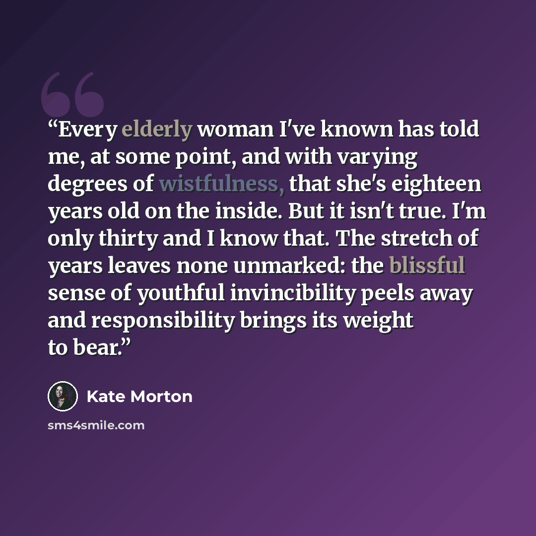“Every elderly woman I've known has told me, at some point, and with varying degrees of wistfulness, that she's eighteen years old on the inside. But it isn't true. I'm only thirty and I know that. The stretch of years leaves none unmarked: the blissful sense of youthful invincibility peels away…” quote by Kate Morton