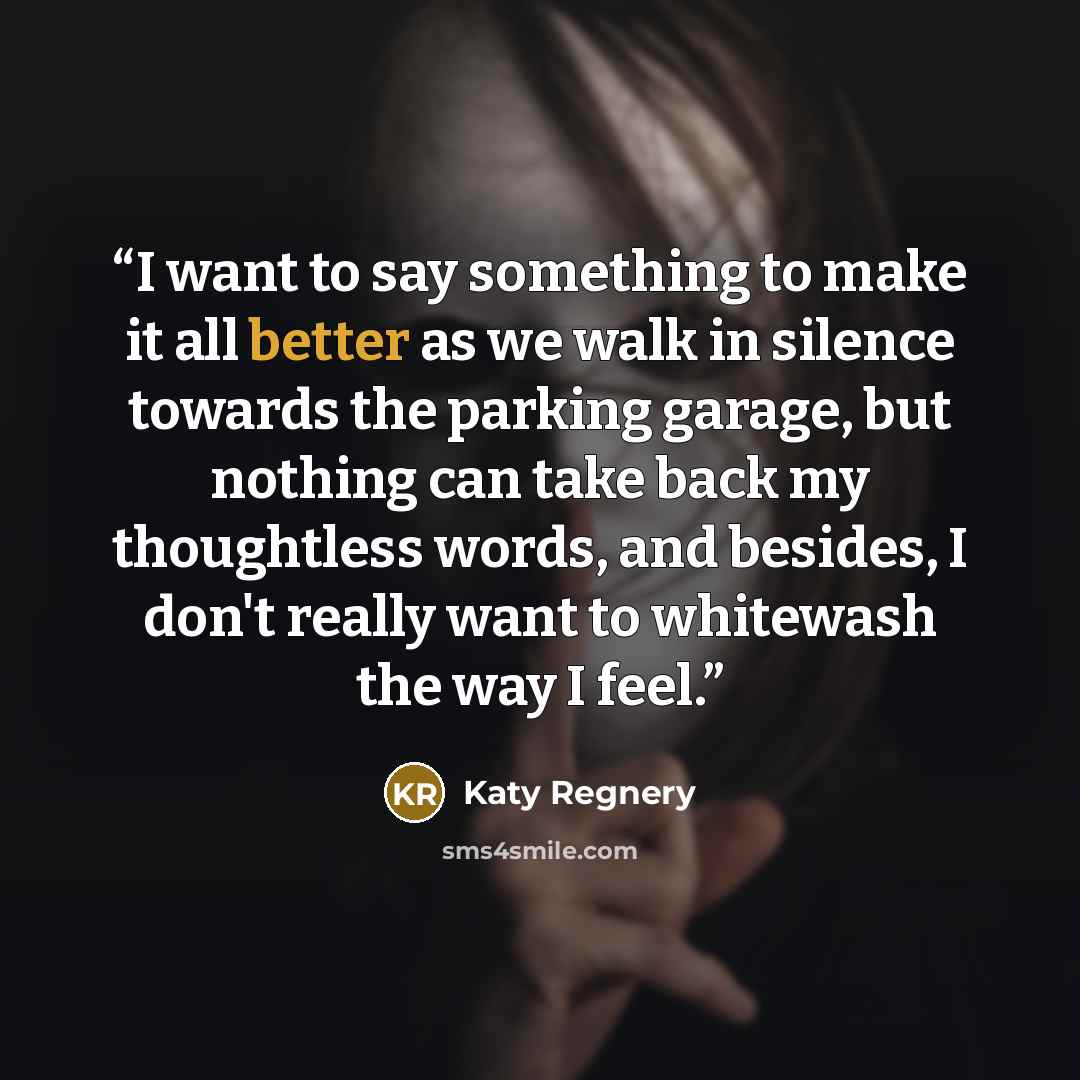 “I want to say something to make it all better as we walk in silence towards the parking garage, but nothing can take back my thoughtless words, and besides, I don't really want to whitewash the way I feel.” quote by Katy Regnery