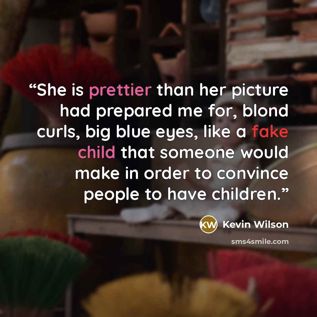 “She is prettier than her picture had prepared me for, blond curls, big blue eyes, like a fake child that someone would make in order to convince people to have children.” quote by Kevin Wilson