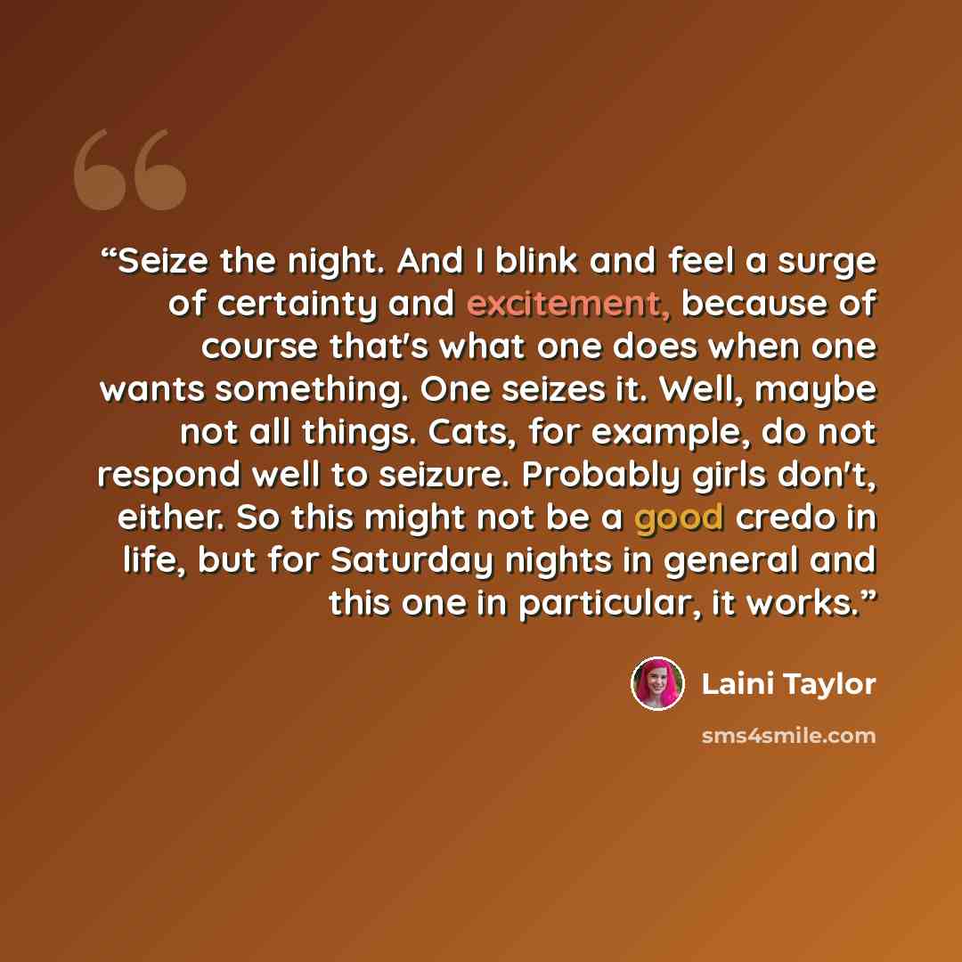 “Seize the night. And I blink and feel a surge of certainty and excitement, because of course that's what one does when one wants something. One seizes it. Well, maybe not all things. Cats, for example, do not respond well to seizure. Probably girls don't, either. So this might not be a good credo…” quote by Laini Taylor