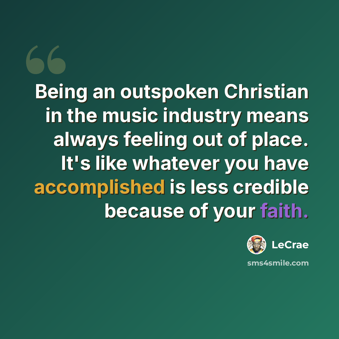 “Being an outspoken Christian in the music industry means always feeling out of place. It's like whatever you have accomplished is less credible because of your faith.” quote by Lecrae