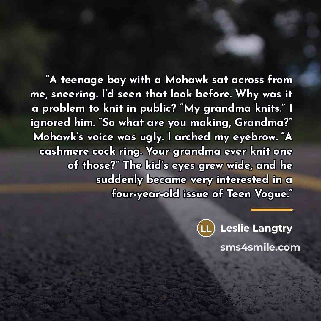 “A teenage boy with a Mohawk sat across from me, sneering. I’d seen that look before. Why was it a problem to knit in public? “My grandma knits.” I ignored him. “So what are you making, Grandma?” Mohawk’s voice was ugly. I arched my eyebrow. “A cashmere cock ring. Your grandma ever knit one of…” quote by Leslie Langtry