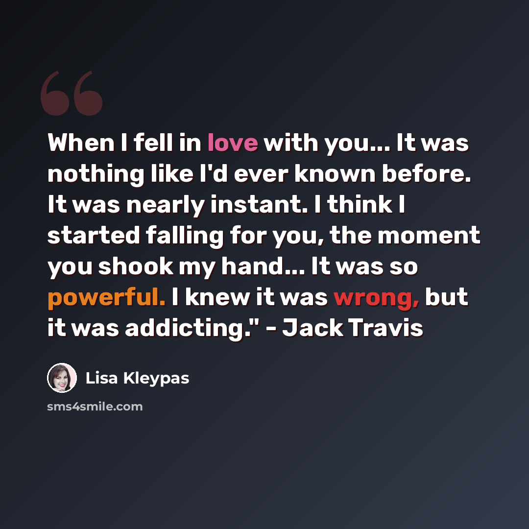 “When I fell in love with you... It was nothing like I'd ever known before. It was nearly instant. I think I started falling for you, the moment you shook my hand... It was so powerful. I knew it was wrong, but it was addicting." - Jack Travis” quote by Lisa Kleypas
