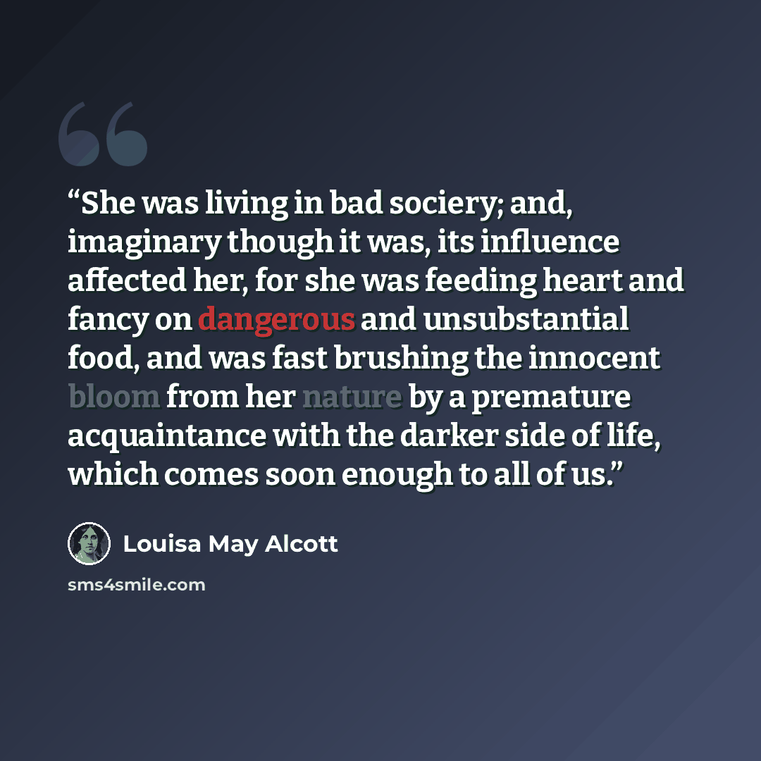 “She was living in bad sociery; and, imaginary though it was, its influence affected her, for she was feeding heart and fancy on dangerous and unsubstantial food, and was fast brushing the innocent bloom from her nature by a premature acquaintance with the darker side of life, which comes soon…” quote by Louisa May Alcott