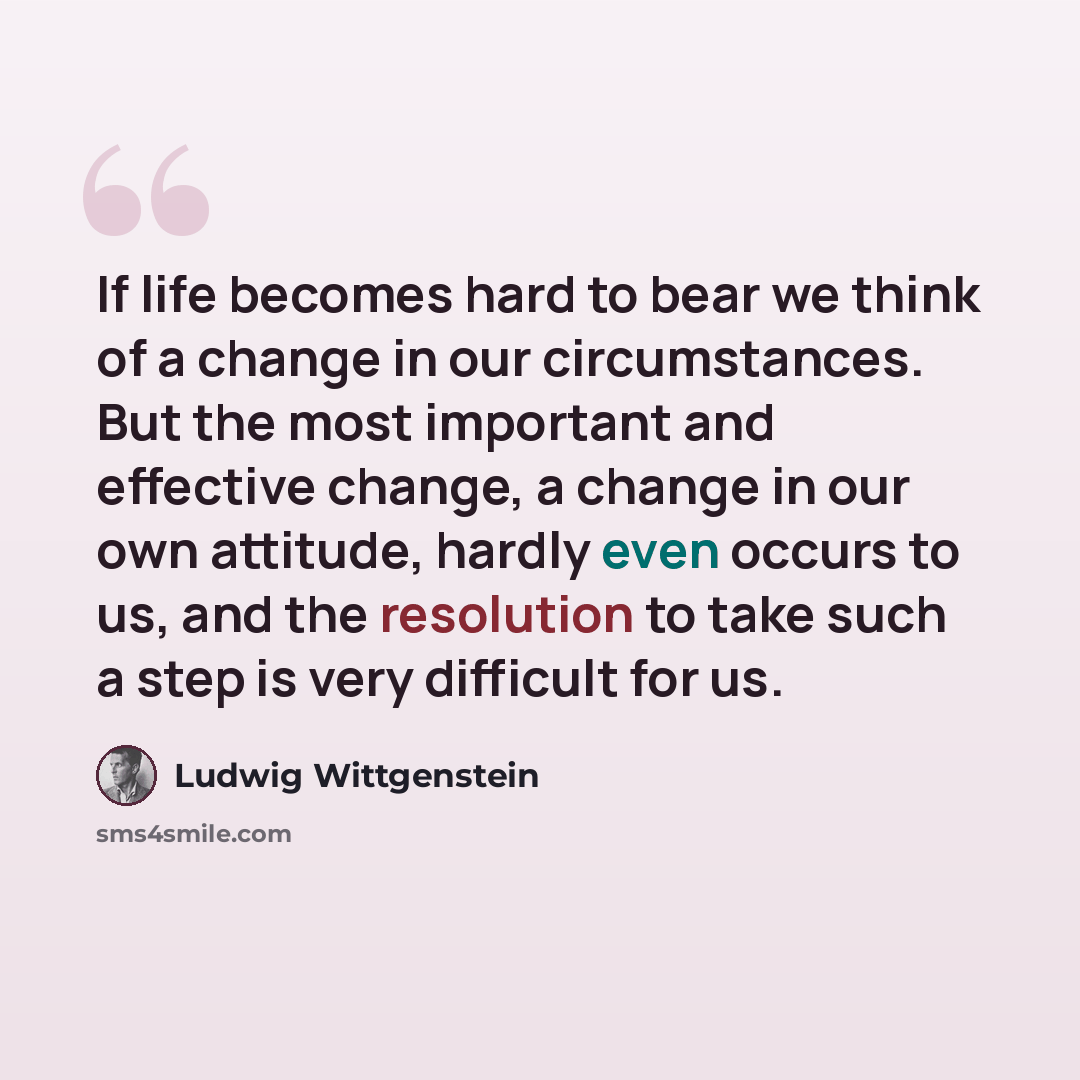 “If life becomes hard to bear we think of a change in our circumstances. But the most important and effective change, a change in our own attitude, hardly even occurs to us, and the resolution to take such a step is very difficult for us.” quote by Ludwig Wittgenstein