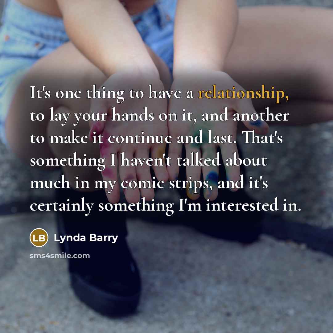 “It's one thing to have a relationship, to lay your hands on it, and another to make it continue and last. That's something I haven't talked about much in my comic strips, and it's certainly something I'm interested in.” quote by Lynda Barry