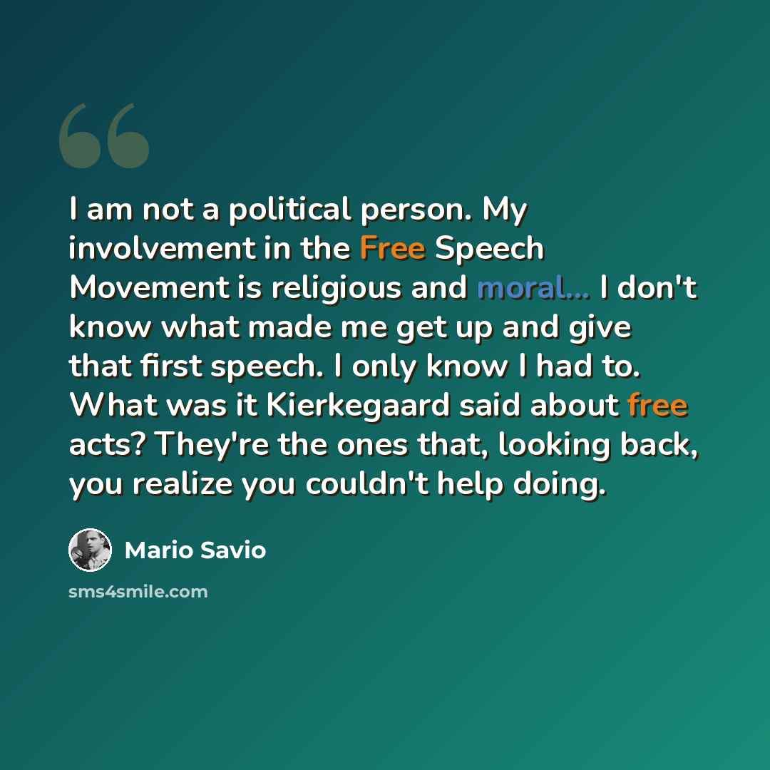 “I am not a political person. My involvement in the Free Speech Movement is religious and moral... I don't know what made me get up and give that first speech. I only know I had to. What was it Kierkegaard said about free acts? They're the ones that, looking back, you realize you couldn't help doing.” quote by Mario Savio