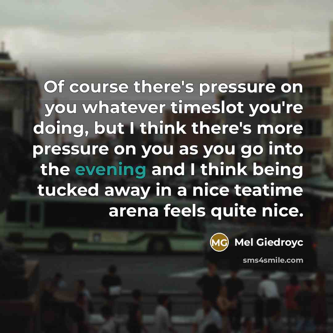 “Of course there's pressure on you whatever timeslot you're doing, but I think there's more pressure on you as you go into the evening and I think being tucked away in a nice teatime arena feels quite nice.” quote by Mel Giedroyc