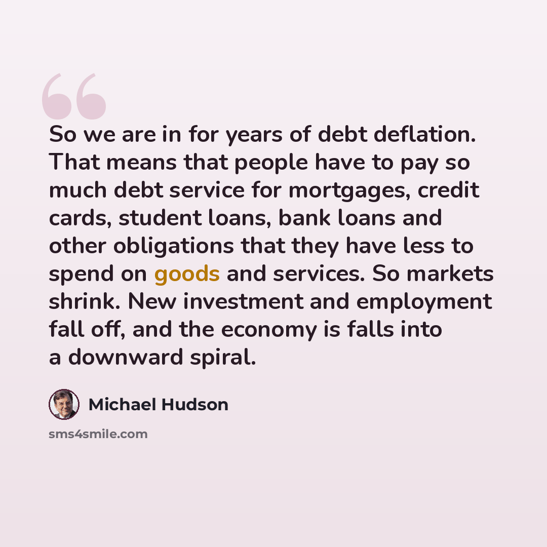 “So we are in for years of debt deflation. That means that people have to pay so much debt service for mortgages, credit cards, student loans, bank loans and other obligations that they have less to spend on goods and services. So markets shrink. New investment and employment fall off, and the…” quote by Michael Hudson