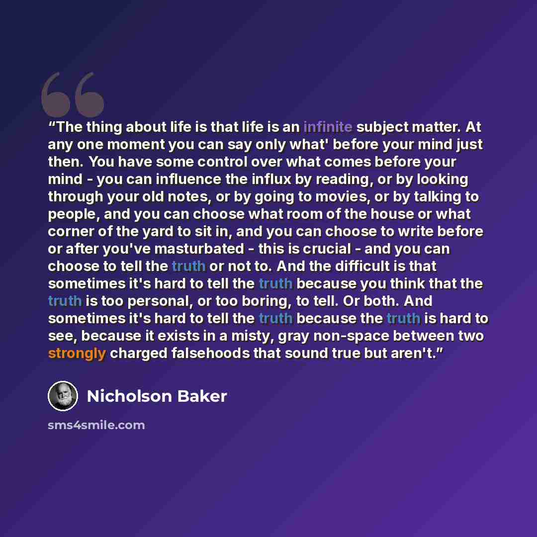 “The thing about life is that life is an infinite subject matter. At any one moment you can say only what' before your mind just then. You have some control over what comes before your mind - you can influence the influx by reading, or by looking through your old notes, or by going to movies, or by…” quote by Nicholson Baker