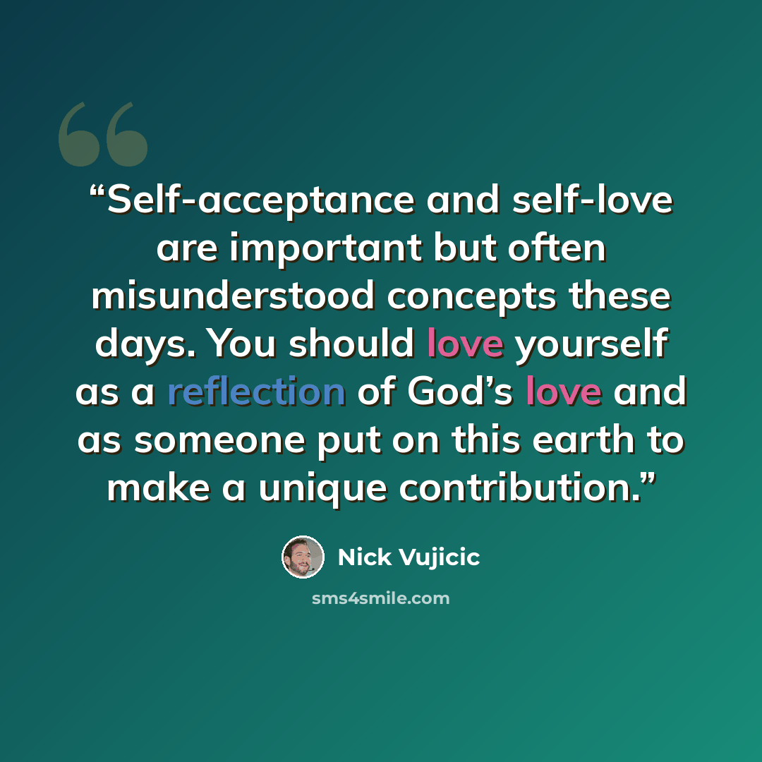“Self-acceptance and self-love are important but often misunderstood concepts these days. You should love yourself as a reflection of God’s love and as someone put on this earth to make a unique contribution.” quote by Nick Vujicic
